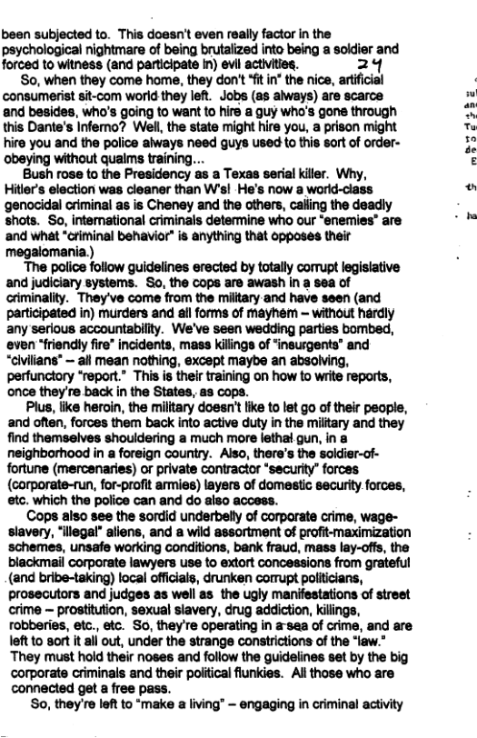 been subjected to. This doesn’t even really factor in the psychological nightmare of being brutalized into being a soldier and forced to witness (and participate in) evil activities. 24 8o, when they come home, they don’t *fit in’ the nice, artificial consumerist sit-com world they left. Jobs (as always) are scarce and besides, who’s going to want to hire a guy who’s gone through this Dante’s Inferno? Well, the state might hire you, a prison might hire you and the police always need guys used to this sort of order- ‘obeying without qualms training Bush rose to the Presidency as a Texas serial killer. Why, Hitler’s election was cleaner than W’s! He’s now a world-class genocidal criminal as is Cheney and the others, calling the deadly shots. So, intemational criminals determine who our “enemies” are ‘and what “ctiminal behavior* is anything that opposes their megalomania.) The police follow guidelines erected by totally corupt legisiative and judiciary systems. So, the cops are awash in a sea of criminality. They’ve come from the miltary-and have seen (and participated in) murders and all forms of mayhem - without hardly any serious accountabillty. We’ve seen wedding parties bombed, even “friendly fire" incidents, mass killings of “insusgents’ and “civilians® — all mean nothing, except maybe an absolving, perfunctory “report.” This is their training on how to write reports, once they’re back in the States, as cops. Plus, ke heroin, the military doesn’t like to let go of their peaple, and often, forces them back into active duty in the military and they find themselves shouldering a much more letha gun, in & neighborhood in a foreign country. Also, there’s the soldier-of- fortune (mercenaries) or private contractor “security” forces (corporate-run, for-profit armies) layers of domestic security.forces, etc. which the police can and do also access. Cops also see the sordid underbelly of corporate crime, wage- slavery, “llegal” aliens, and a wild assortment of profit-maximization schemes, unsafe working conditions, bank fraud, mass lay-offs, the blackmail corporate lawyers use to extort concessions from grateful (and bribe-taking) local officials, drunken corrupt politicians, prosecutors and judges as well as the ugly manifestations of street crime ~ prostitution, sexual slavery, drug addiction, killings, robberies, etc., etc. So, they’re operating in a-sea of crime, and are left to sort it all out, under the strange constrictions of the “law.” ‘They must hold their noses and follow the guidelines set by the big corporate criminals and their political fiunkies. Al those who are connected get a free pass. So, they’re left to “make a living” ~ engaging in criminal activity